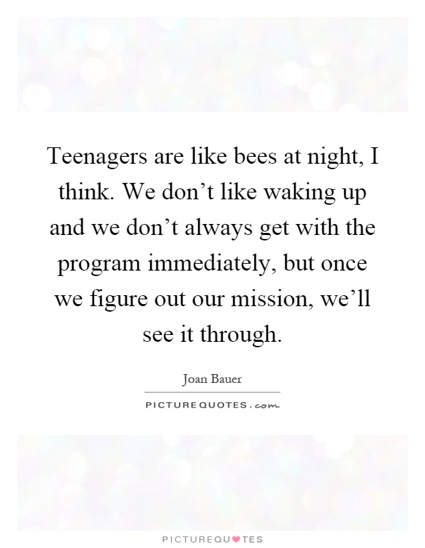 Teenagers are like bees at night, I think. We don't like waking up and we don't always get with the program immediately, but once we figure out our mission, we'll see it through Picture Quote #1