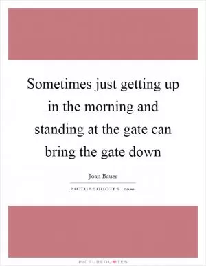 Sometimes just getting up in the morning and standing at the gate can bring the gate down Picture Quote #1