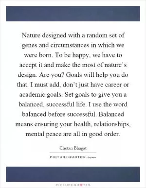 Nature designed with a random set of genes and circumstances in which we were born. To be happy, we have to accept it and make the most of nature’s design. Are you? Goals will help you do that. I must add, don’t just have career or academic goals. Set goals to give you a balanced, successful life. I use the word balanced before successful. Balanced means ensuring your health, relationships, mental peace are all in good order Picture Quote #1