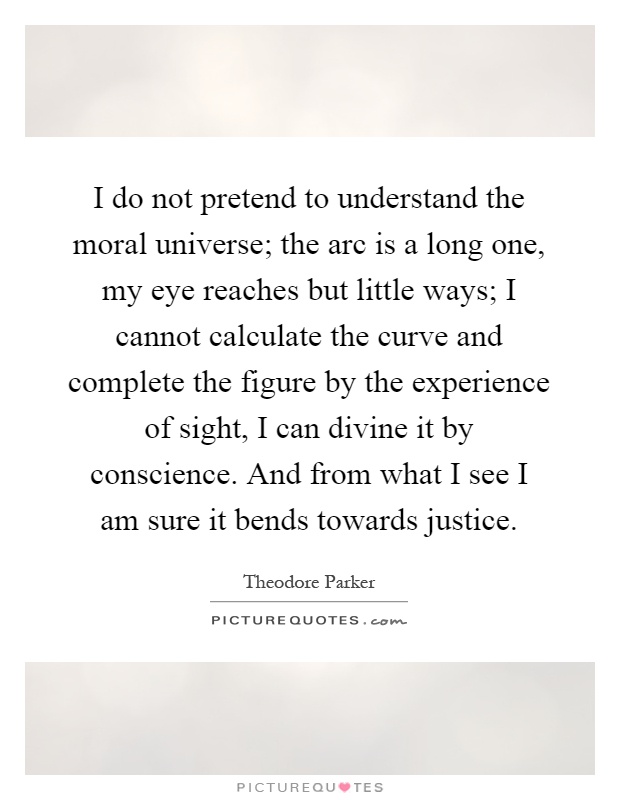 I do not pretend to understand the moral universe; the arc is a long one, my eye reaches but little ways; I cannot calculate the curve and complete the figure by the experience of sight, I can divine it by conscience. And from what I see I am sure it bends towards justice Picture Quote #1