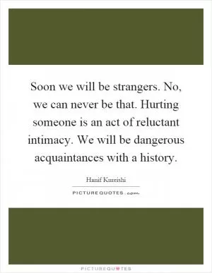 Soon we will be strangers. No, we can never be that. Hurting someone is an act of reluctant intimacy. We will be dangerous acquaintances with a history Picture Quote #1
