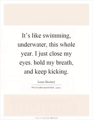 It’s like swimming, underwater, this whole year. I just close my eyes. hold my breath, and keep kicking Picture Quote #1