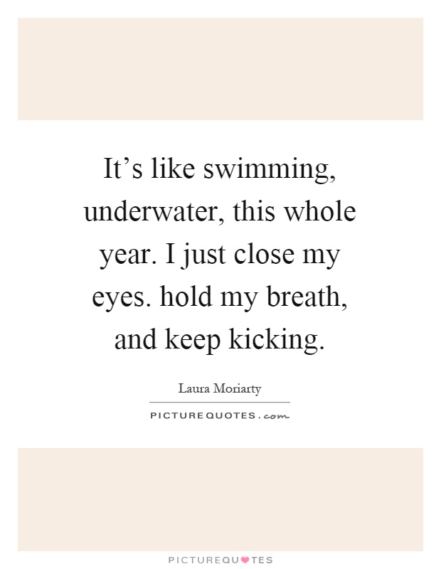 It's like swimming, underwater, this whole year. I just close my eyes. hold my breath, and keep kicking Picture Quote #1