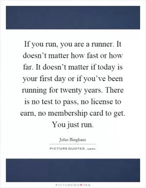 If you run, you are a runner. It doesn’t matter how fast or how far. It doesn’t matter if today is your first day or if you’ve been running for twenty years. There is no test to pass, no license to earn, no membership card to get. You just run Picture Quote #1