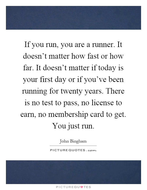 If you run, you are a runner. It doesn't matter how fast or how far. It doesn't matter if today is your first day or if you've been running for twenty years. There is no test to pass, no license to earn, no membership card to get. You just run Picture Quote #1