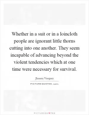 Whether in a suit or in a loincloth people are ignorant little thorns cutting into one another. They seem incapable of advancing beyond the violent tendencies which at one time were necessary for survival Picture Quote #1