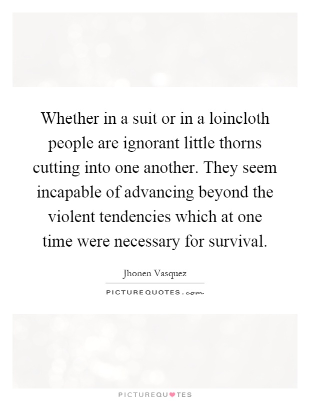 Whether in a suit or in a loincloth people are ignorant little thorns cutting into one another. They seem incapable of advancing beyond the violent tendencies which at one time were necessary for survival Picture Quote #1