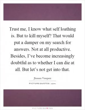 Trust me, I know what self loathing is. But to kill myself? That would put a damper on my search for answers. Not at all productive. Besides, I’ve become increasingly doubtful as to whether I can die at all. But let’s not get into that Picture Quote #1