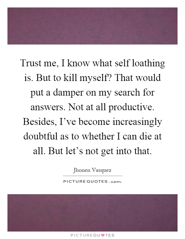 Trust me, I know what self loathing is. But to kill myself? That would put a damper on my search for answers. Not at all productive. Besides, I've become increasingly doubtful as to whether I can die at all. But let's not get into that Picture Quote #1