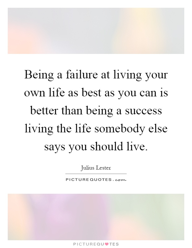 Being a failure at living your own life as best as you can is better than being a success living the life somebody else says you should live Picture Quote #1