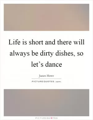 Life is short and there will always be dirty dishes, so let’s dance Picture Quote #1