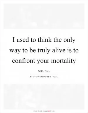 I used to think the only way to be truly alive is to confront your mortality Picture Quote #1