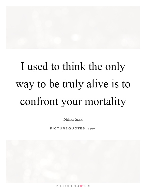 I used to think the only way to be truly alive is to confront your mortality Picture Quote #1