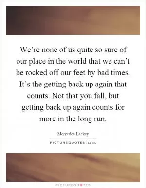 We’re none of us quite so sure of our place in the world that we can’t be rocked off our feet by bad times. It’s the getting back up again that counts. Not that you fall, but getting back up again counts for more in the long run Picture Quote #1