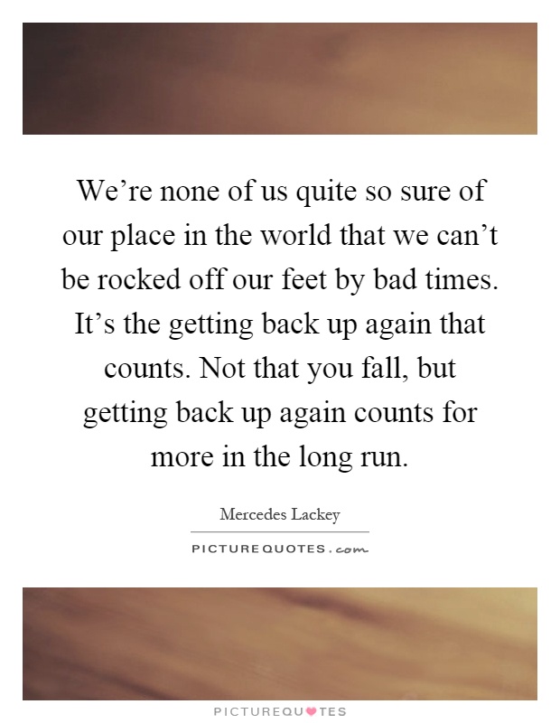 We're none of us quite so sure of our place in the world that we can't be rocked off our feet by bad times. It's the getting back up again that counts. Not that you fall, but getting back up again counts for more in the long run Picture Quote #1