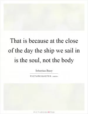 That is because at the close of the day the ship we sail in is the soul, not the body Picture Quote #1
