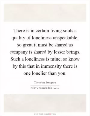 There is in certain living souls a quality of loneliness unspeakable, so great it must be shared as company is shared by lesser beings. Such a loneliness is mine; so know by this that in immensity there is one lonelier than you Picture Quote #1