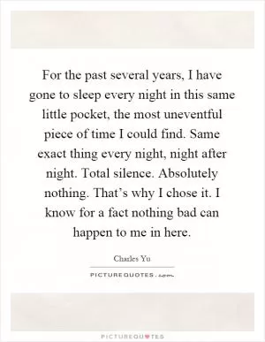 For the past several years, I have gone to sleep every night in this same little pocket, the most uneventful piece of time I could find. Same exact thing every night, night after night. Total silence. Absolutely nothing. That’s why I chose it. I know for a fact nothing bad can happen to me in here Picture Quote #1