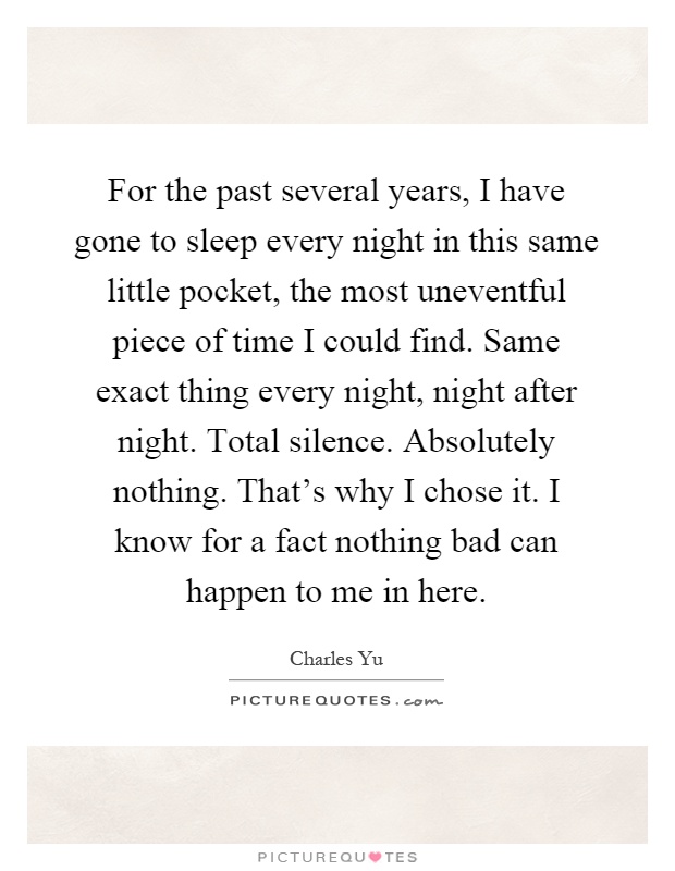 For the past several years, I have gone to sleep every night in this same little pocket, the most uneventful piece of time I could find. Same exact thing every night, night after night. Total silence. Absolutely nothing. That's why I chose it. I know for a fact nothing bad can happen to me in here Picture Quote #1