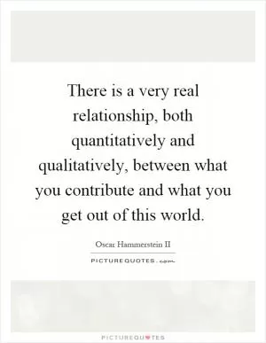 There is a very real relationship, both quantitatively and qualitatively, between what you contribute and what you get out of this world Picture Quote #1