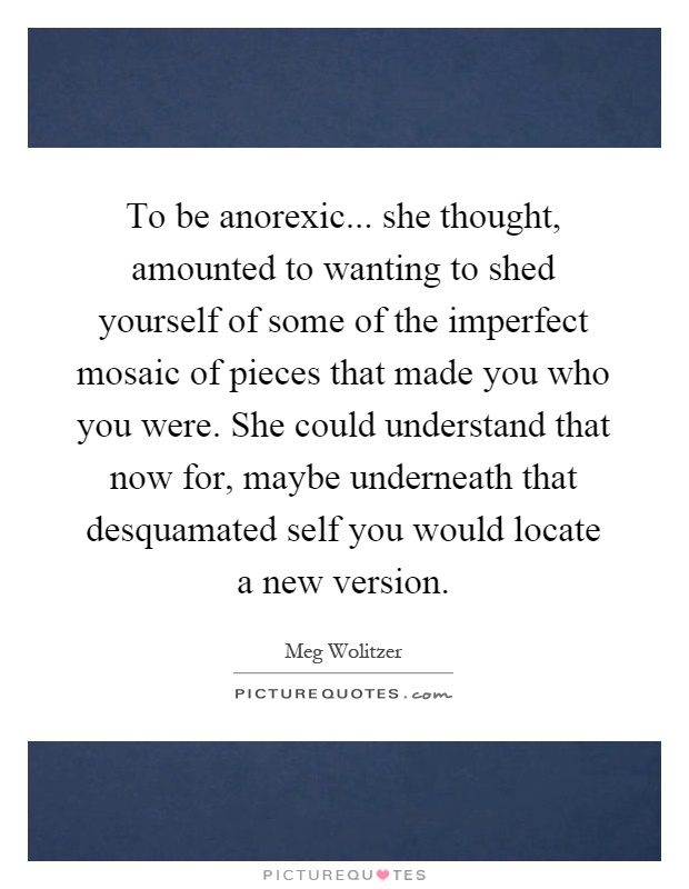 To be anorexic... she thought, amounted to wanting to shed yourself of some of the imperfect mosaic of pieces that made you who you were. She could understand that now for, maybe underneath that desquamated self you would locate a new version Picture Quote #1