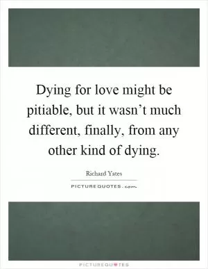 Dying for love might be pitiable, but it wasn’t much different, finally, from any other kind of dying Picture Quote #1