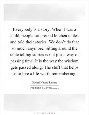 Everybody is a story. When I was a child, people sat around kitchen tables and told their stories. We don’t do that so much anymore. Sitting around the table telling stories is not just a way of passing time. It is the way the wisdom gets passed along. The stuff that helps us to live a life worth remembering Picture Quote #1