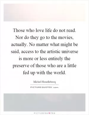 Those who love life do not read. Nor do they go to the movies, actually. No matter what might be said, access to the artistic universe is more or less entirely the preserve of those who are a little fed up with the world Picture Quote #1