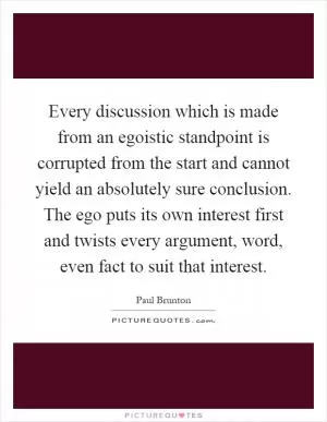 Every discussion which is made from an egoistic standpoint is corrupted from the start and cannot yield an absolutely sure conclusion. The ego puts its own interest first and twists every argument, word, even fact to suit that interest Picture Quote #1