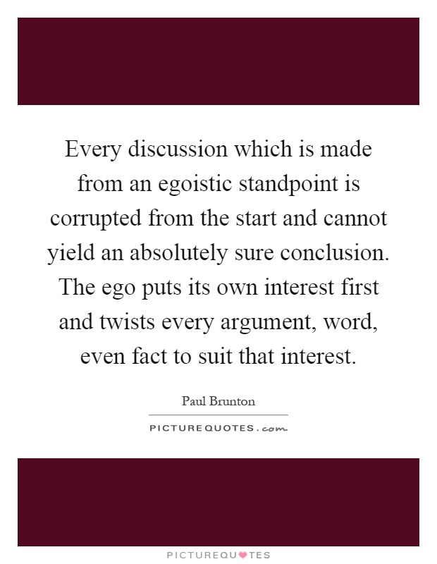 Every discussion which is made from an egoistic standpoint is corrupted from the start and cannot yield an absolutely sure conclusion. The ego puts its own interest first and twists every argument, word, even fact to suit that interest Picture Quote #1