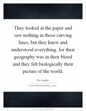 They looked at the paper and saw nothing in those curving lines, but they knew and understood everything, for their geography was in their blood and they felt biologically their picture of the world Picture Quote #1