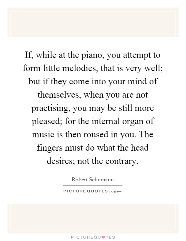 If, while at the piano, you attempt to form little melodies, that is very well; but if they come into your mind of themselves, when you are not practising, you may be still more pleased; for the internal organ of music is then roused in you. The fingers must do what the head desires; not the contrary Picture Quote #1