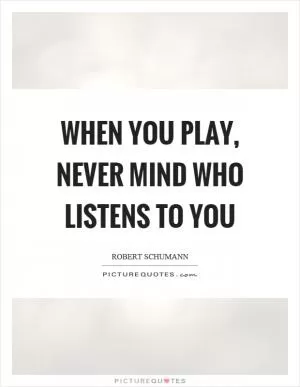 When you play, never mind who listens to you Picture Quote #1