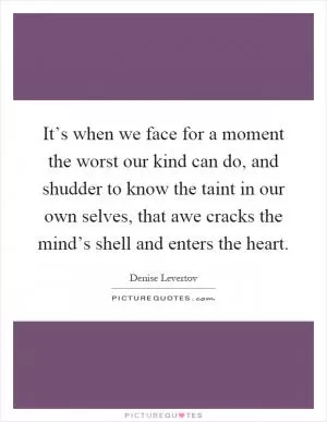 It’s when we face for a moment the worst our kind can do, and shudder to know the taint in our own selves, that awe cracks the mind’s shell and enters the heart Picture Quote #1