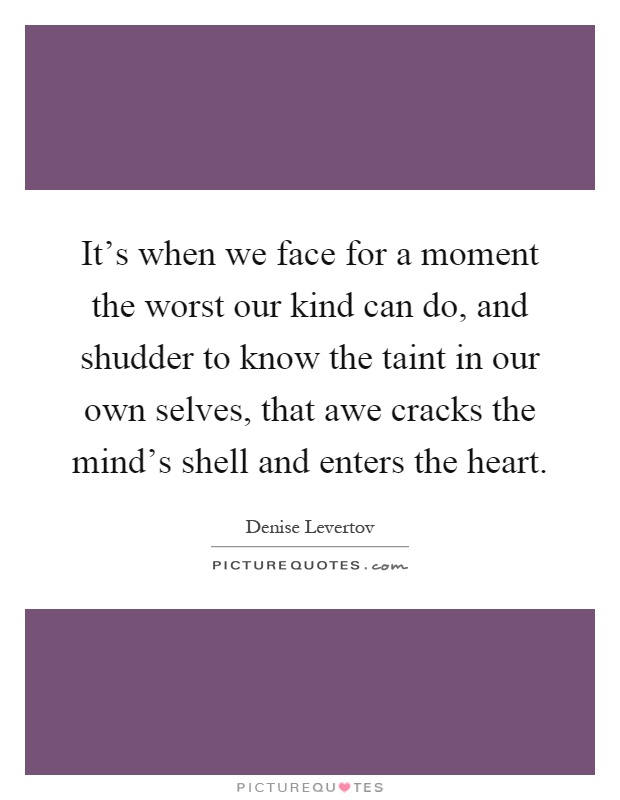 It's when we face for a moment the worst our kind can do, and shudder to know the taint in our own selves, that awe cracks the mind's shell and enters the heart Picture Quote #1