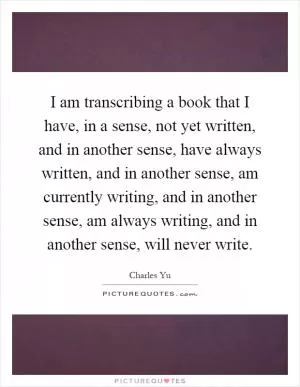 I am transcribing a book that I have, in a sense, not yet written, and in another sense, have always written, and in another sense, am currently writing, and in another sense, am always writing, and in another sense, will never write Picture Quote #1