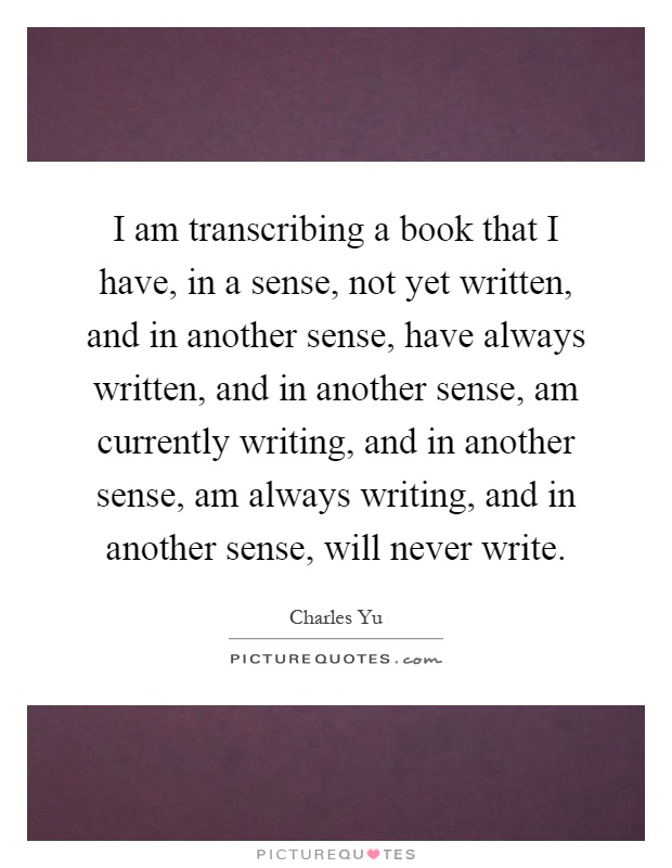 I am transcribing a book that I have, in a sense, not yet written, and in another sense, have always written, and in another sense, am currently writing, and in another sense, am always writing, and in another sense, will never write Picture Quote #1