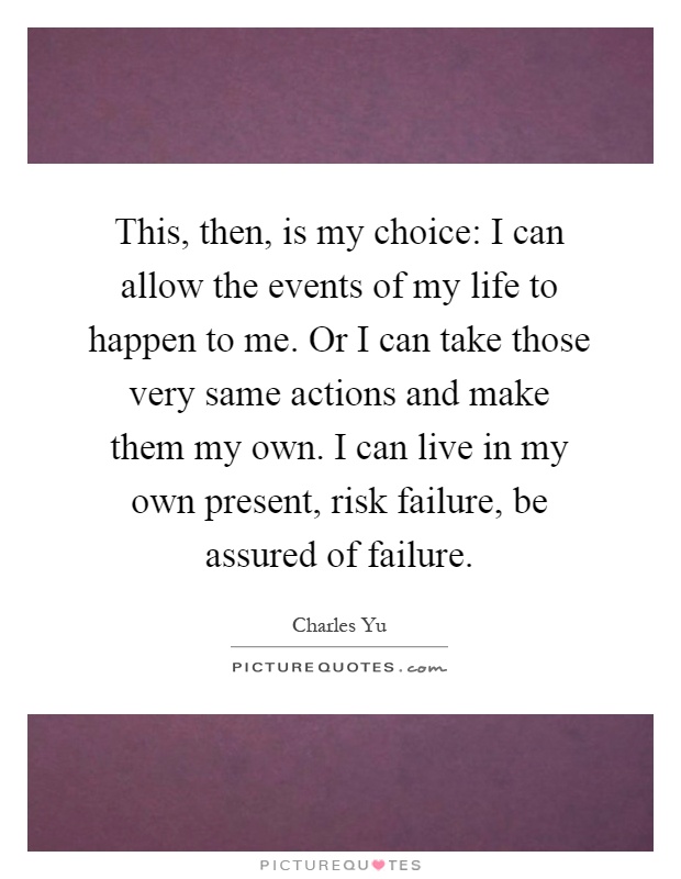 This, then, is my choice: I can allow the events of my life to happen to me. Or I can take those very same actions and make them my own. I can live in my own present, risk failure, be assured of failure Picture Quote #1