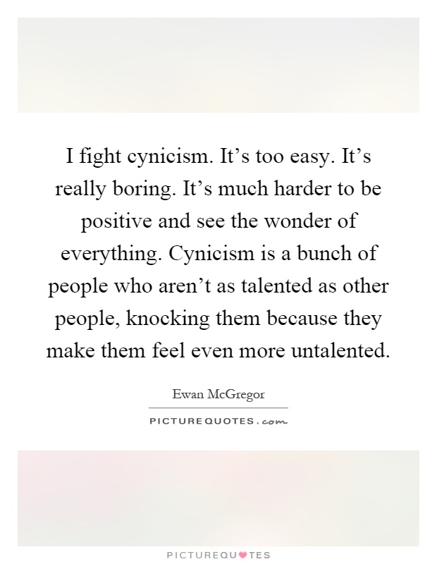 I fight cynicism. It's too easy. It's really boring. It's much harder to be positive and see the wonder of everything. Cynicism is a bunch of people who aren't as talented as other people, knocking them because they make them feel even more untalented Picture Quote #1