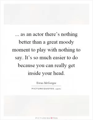 ... as an actor there’s nothing better than a great moody moment to play with nothing to say. It’s so much easier to do because you can really get inside your head Picture Quote #1
