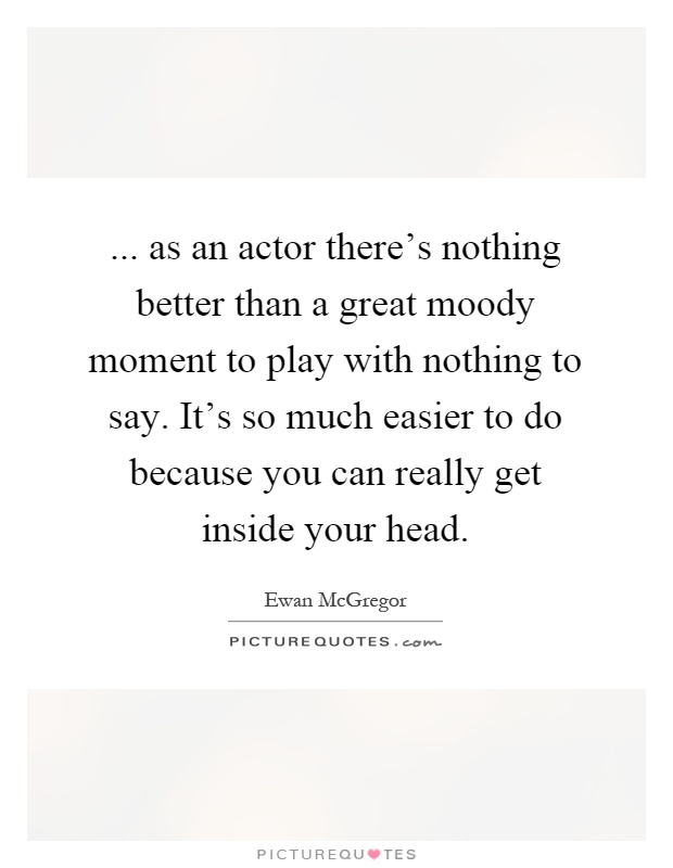 ... as an actor there's nothing better than a great moody moment to play with nothing to say. It's so much easier to do because you can really get inside your head Picture Quote #1