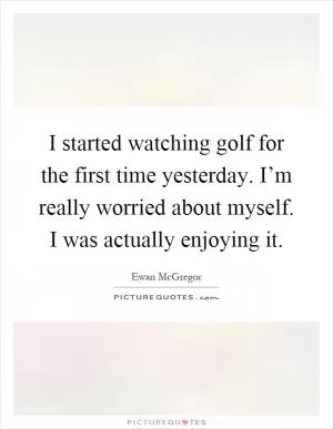 I started watching golf for the first time yesterday. I’m really worried about myself. I was actually enjoying it Picture Quote #1