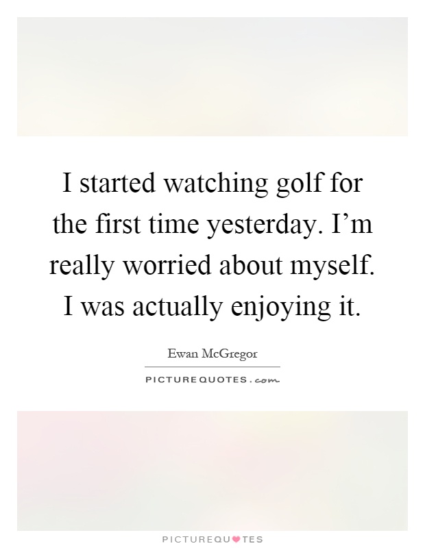 I started watching golf for the first time yesterday. I'm really worried about myself. I was actually enjoying it Picture Quote #1