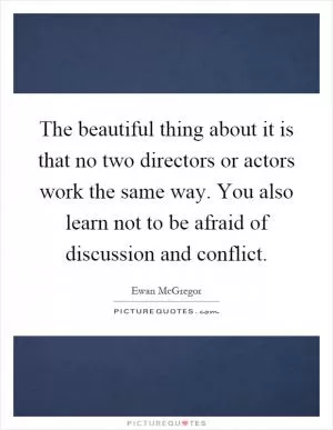 The beautiful thing about it is that no two directors or actors work the same way. You also learn not to be afraid of discussion and conflict Picture Quote #1