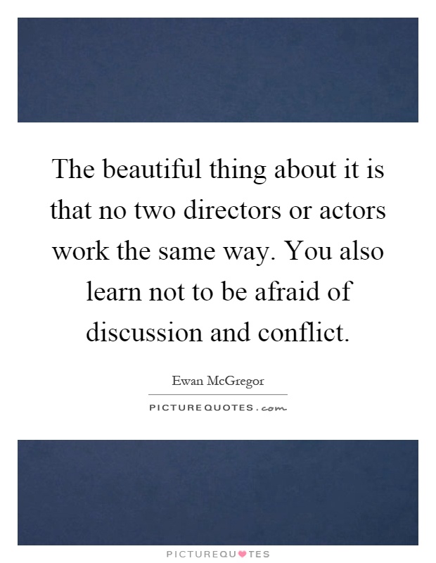 The beautiful thing about it is that no two directors or actors work the same way. You also learn not to be afraid of discussion and conflict Picture Quote #1