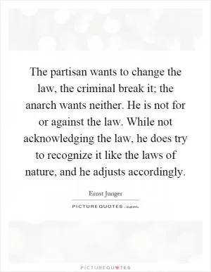 The partisan wants to change the law, the criminal break it; the anarch wants neither. He is not for or against the law. While not acknowledging the law, he does try to recognize it like the laws of nature, and he adjusts accordingly Picture Quote #1