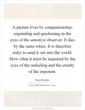 A picture lives by companionship, expanding and quickening in the eyes of the sensitive observer. It dies by the same token. It is therefore risky to send it out into the world. How often it must be impaired by the eyes of the unfeeling and the cruelty of the impotent Picture Quote #1