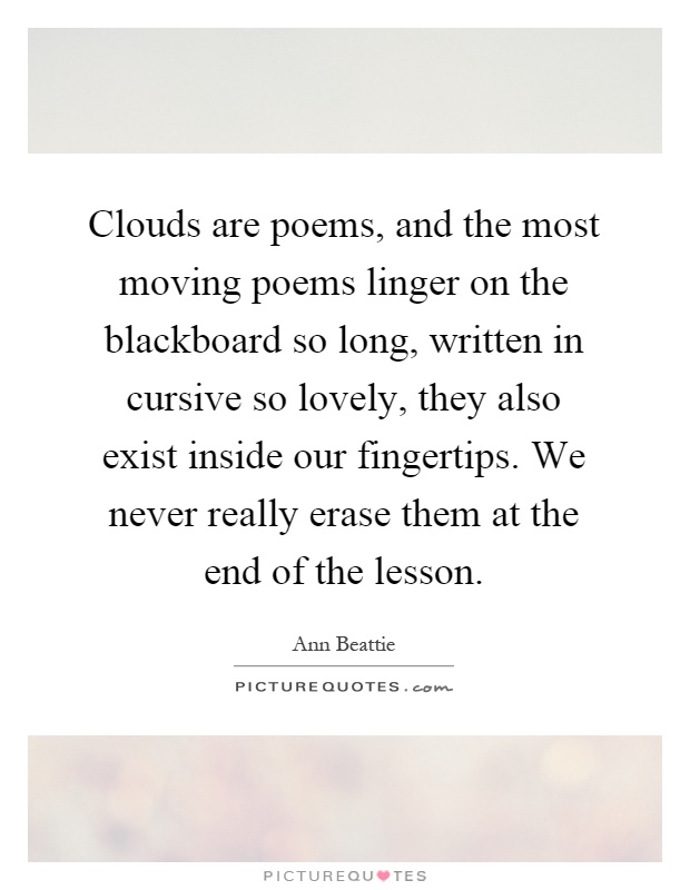 Clouds are poems, and the most moving poems linger on the blackboard so long, written in cursive so lovely, they also exist inside our fingertips. We never really erase them at the end of the lesson Picture Quote #1