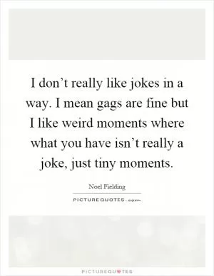 I don’t really like jokes in a way. I mean gags are fine but I like weird moments where what you have isn’t really a joke, just tiny moments Picture Quote #1
