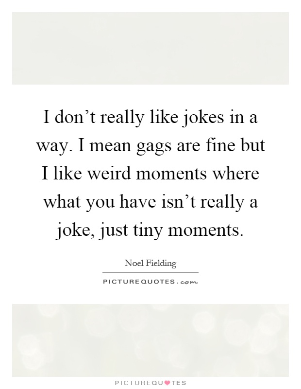 I don't really like jokes in a way. I mean gags are fine but I like weird moments where what you have isn't really a joke, just tiny moments Picture Quote #1